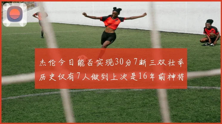 杰伦今日能否实现30分7断三双壮举历史仅有7人做到上次是16年前神将盖帽上双