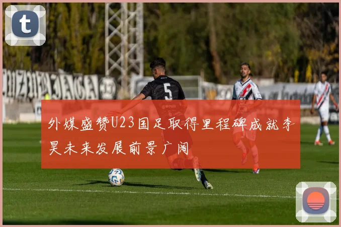 外媒盛赞U23国足取得里程碑成就李昊未来发展前景广阔