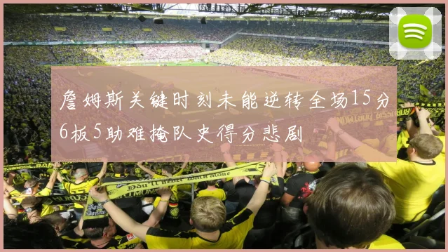 詹姆斯关键时刻未能逆转全场15分6板5助难掩队史得分悲剧