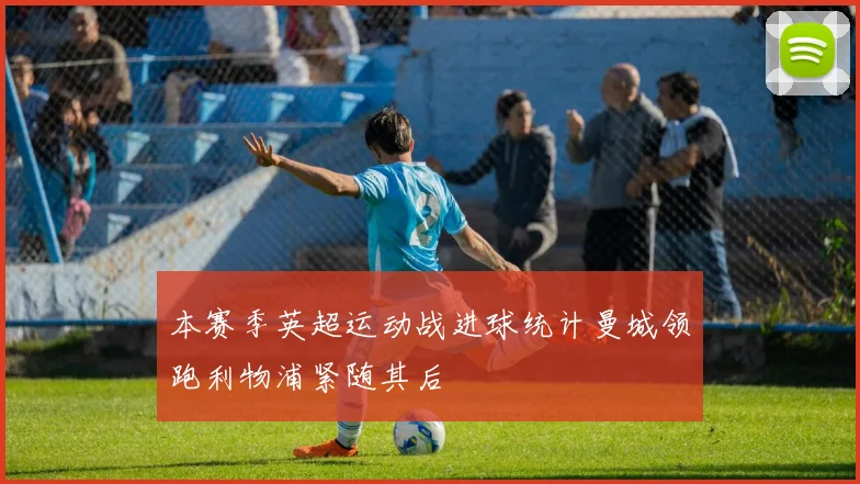 本赛季英超运动战进球统计曼城领跑利物浦紧随其后