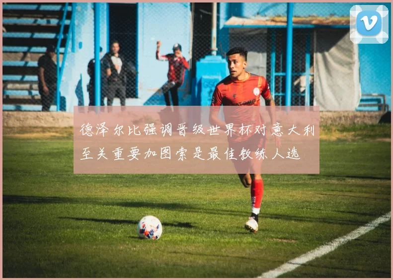 德泽尔比强调晋级世界杯对意大利至关重要加图索是最佳教练人选