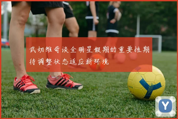 武切维奇谈全明星假期的重要性期待调整状态适应新环境