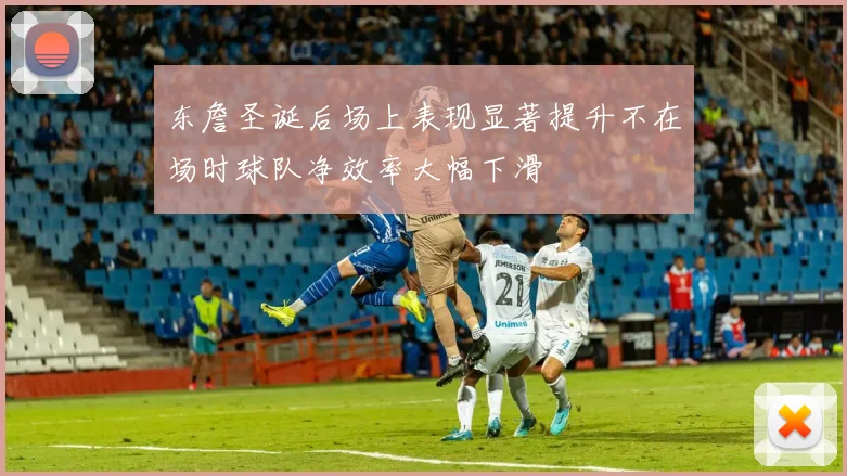 东詹圣诞后场上表现显著提升不在场时球队净效率大幅下滑