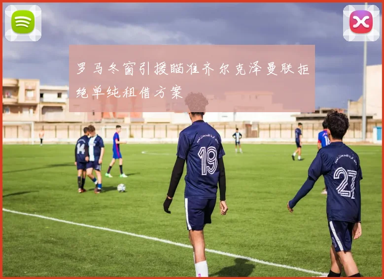 罗马冬窗引援瞄准齐尔克泽曼联拒绝单纯租借方案