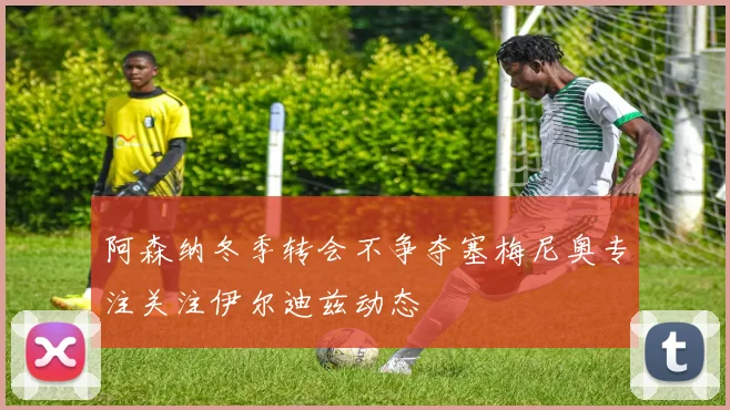 阿森纳冬季转会不争夺塞梅尼奥专注关注伊尔迪兹动态