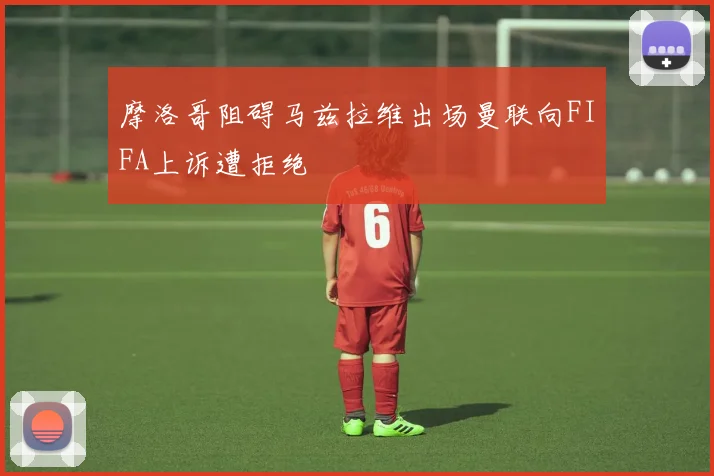摩洛哥阻碍马兹拉维出场曼联向FIFA上诉遭拒绝
