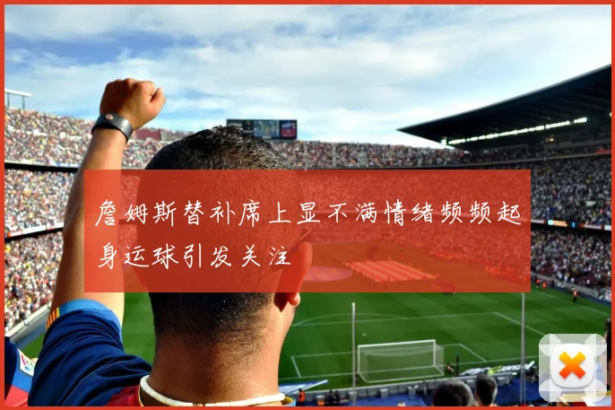 詹姆斯替补席上显不满情绪频频起身运球引发关注