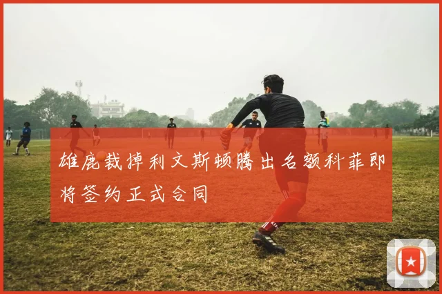 雄鹿裁掉利文斯顿腾出名额科菲即将签约正式合同