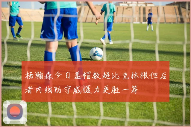 杨瀚森今日盖帽数超比克林根但后者内线防守威慑力更胜一筹