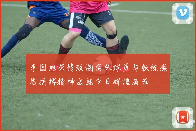 李国旭深情致谢离队球员与教练感恩拼搏精神成就今日辉煌局面