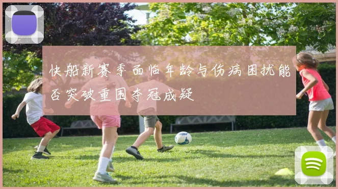 快船新赛季面临年龄与伤病困扰能否突破重围夺冠成疑