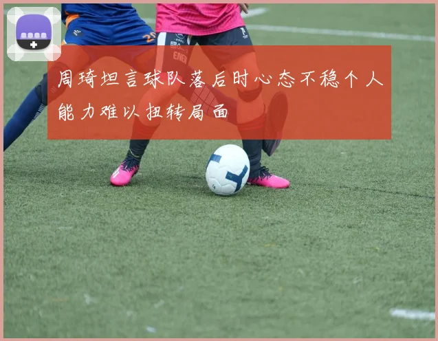 周琦坦言球队落后时心态不稳个人能力难以扭转局面