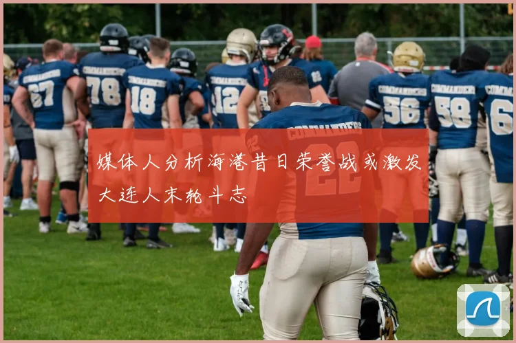 媒体人分析海港昔日荣誉战或激发大连人末轮斗志