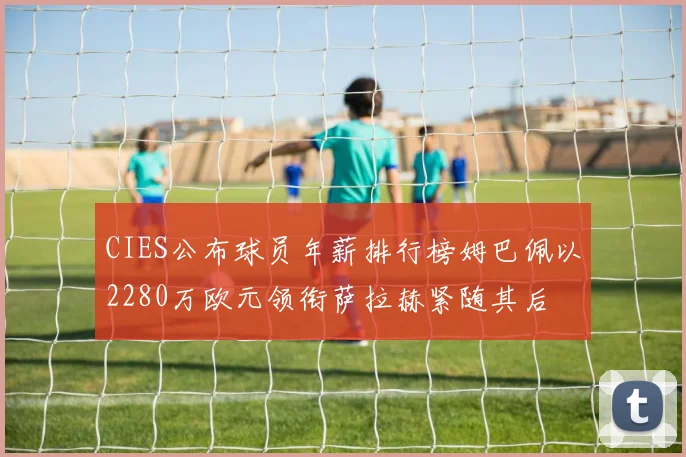 CIES公布球员年薪排行榜姆巴佩以2280万欧元领衔萨拉赫紧随其后